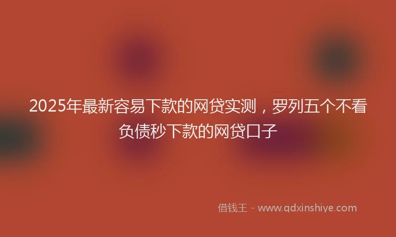 2025年最新容易下款的网贷实测，罗列五个不看负债秒下款的网贷口子