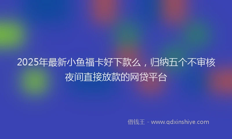 2025年最新小鱼福卡好下款么，归纳五个不审核夜间直接放款的网贷平台