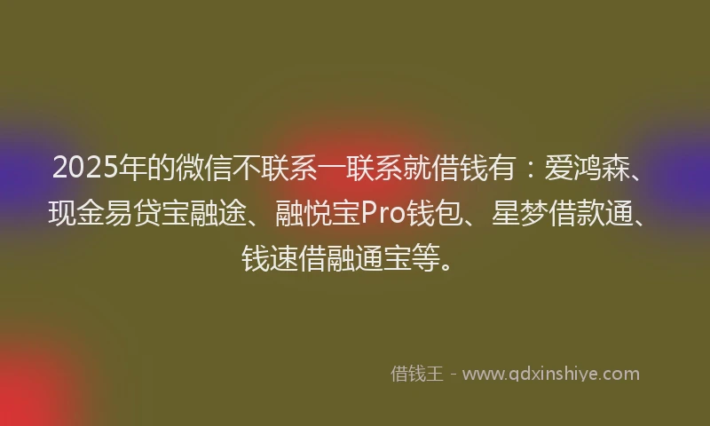 2025年的微信不联系一联系就借钱有：爱鸿森、现金易贷宝融途、融悦宝Pro钱包、星梦借款通、钱速借融通宝等。