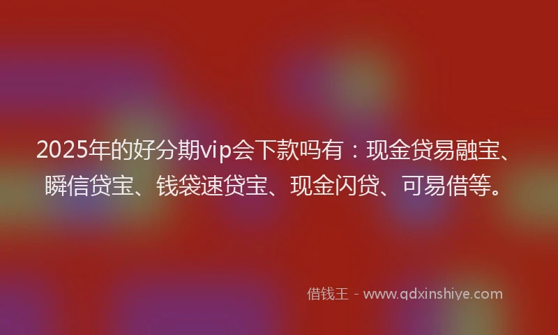 2025年的好分期vip会下款吗有：现金贷易融宝、瞬信贷宝、钱袋速贷宝、现金闪贷、可易借等。