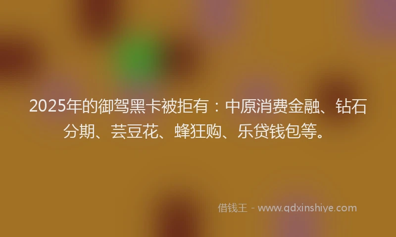 2025年的御驾黑卡被拒有：中原消费金融、钻石分期、芸豆花、蜂狂购、乐贷钱包等。