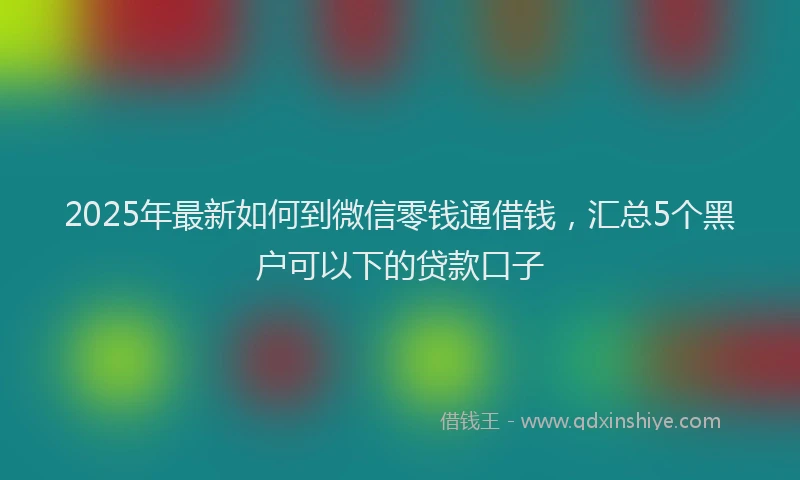 2025年最新如何到微信零钱通借钱，汇总5个黑户可以下的贷款口子