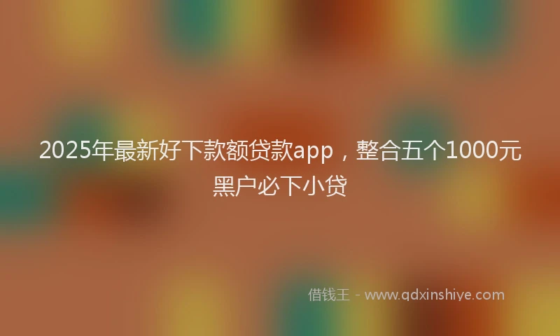 2025年最新好下款额贷款app，整合五个1000元黑户必下小贷