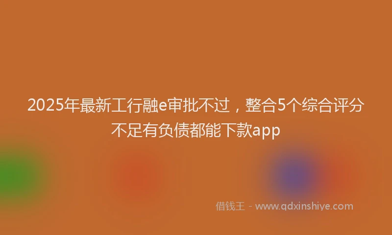 2025年最新工行融e审批不过，整合5个综合评分不足有负债都能下款app