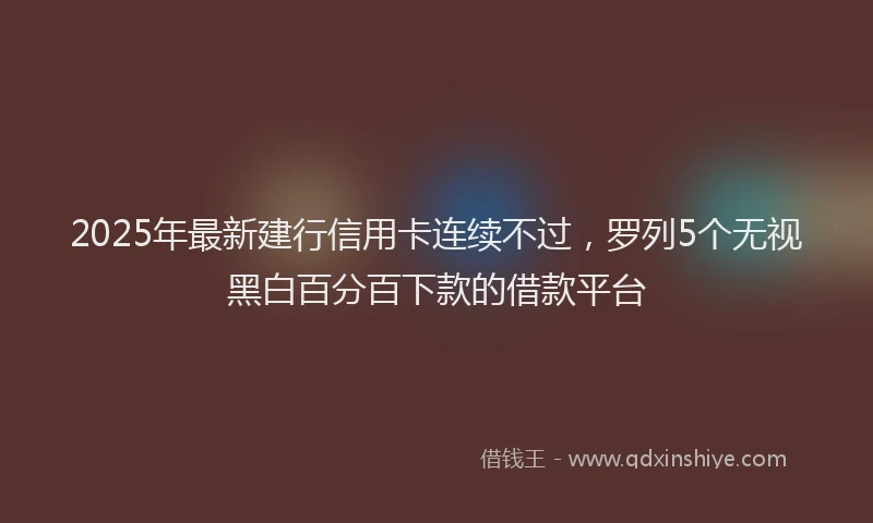 2025年最新建行信用卡连续不过，罗列5个无视黑白百分百下款的借款平台