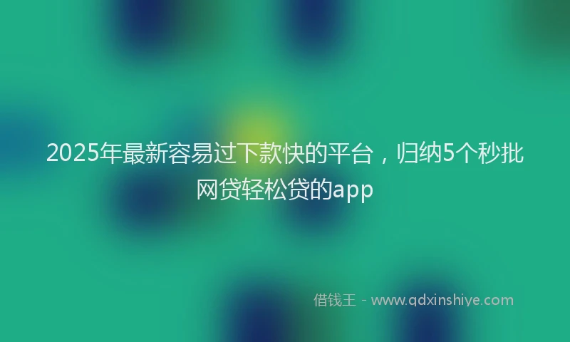 2025年最新容易过下款快的平台，归纳5个秒批网贷轻松贷的app