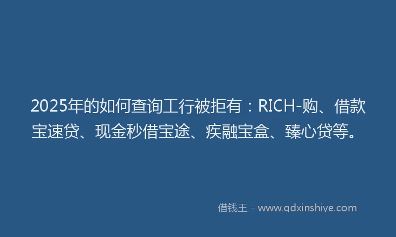 2025年的如何查询工行被拒有：RICH-购、借款宝速贷、现金秒借宝途、疾融宝盒、臻心贷等。