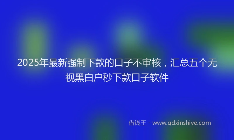 2025年最新强制下款的口子不审核，汇总五个无视黑白户秒下款口子软件