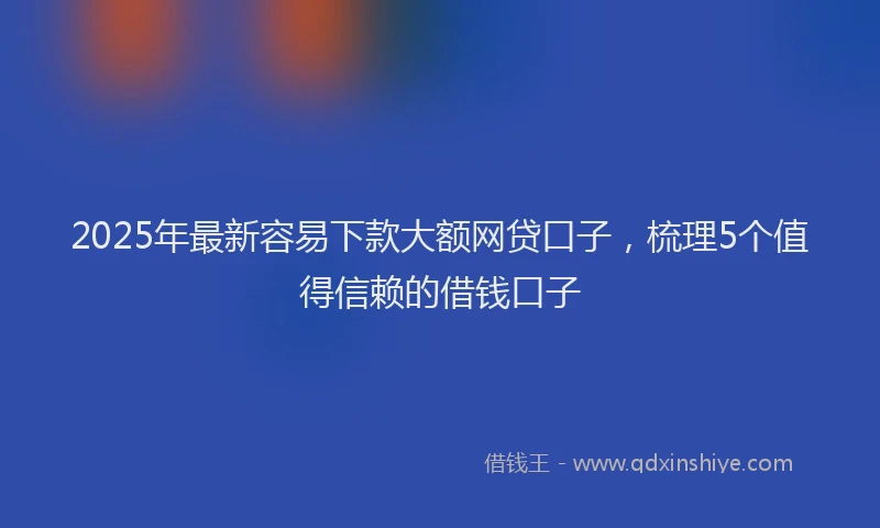 2025年最新容易下款大额网贷口子，梳理5个值得信赖的借钱口子