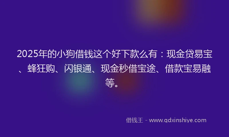 2025年的小狗借钱这个好下款么有：现金贷易宝、蜂狂购、闪银通、现金秒借宝途、借款宝易融等。