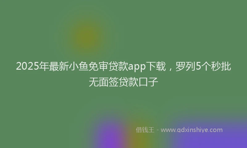 2025年最新小鱼免审贷款app下载，罗列5个秒批无面签贷款口子