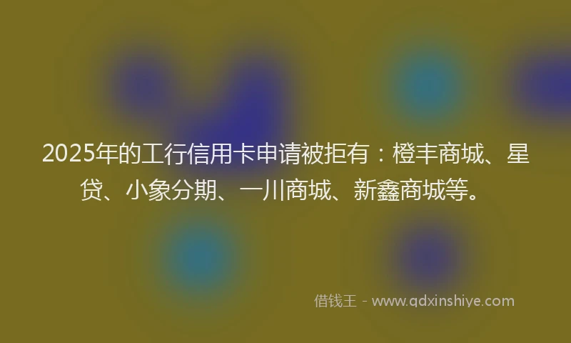 2025年的工行信用卡申请被拒有：橙丰商城、星贷、小象分期、一川商城、新鑫商城等。