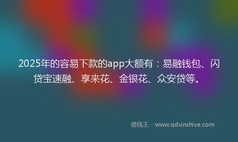 2025年的容易下款的app大额有：易融钱包、闪贷宝速融、享来花、金银花、众安贷等。