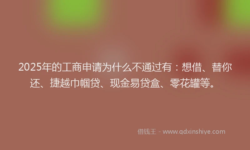 2025年的工商申请为什么不通过有：想借、替你还、捷越巾帼贷、现金易贷盒、零花罐等。