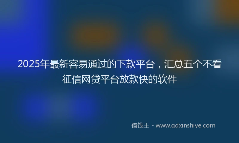 2025年最新容易通过的下款平台，汇总五个不看征信网贷平台放款快的软件