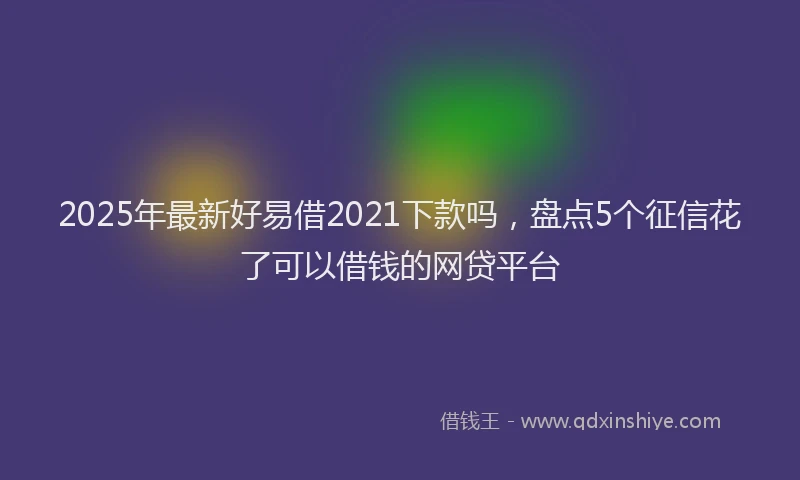 2025年最新好易借2021下款吗，盘点5个征信花了可以借钱的网贷平台