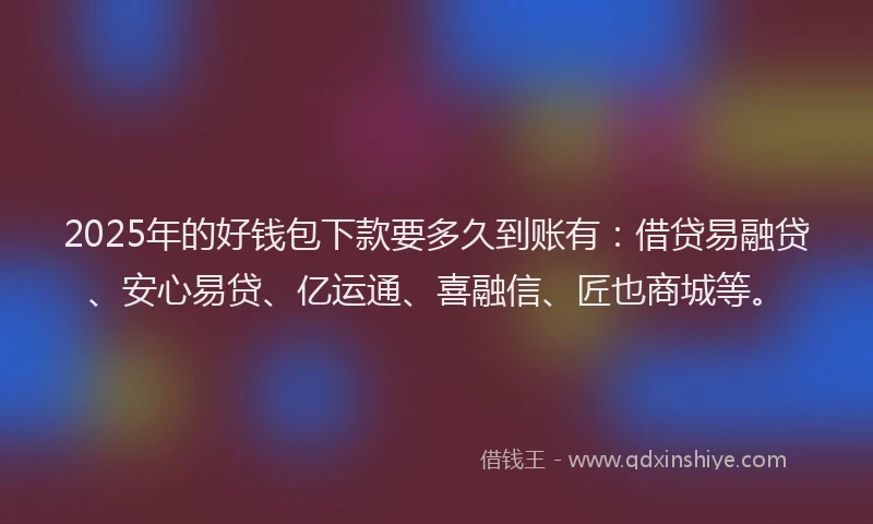 2025年的好钱包下款要多久到账有：借贷易融贷、安心易贷、亿运通、喜融信、匠也商城等。