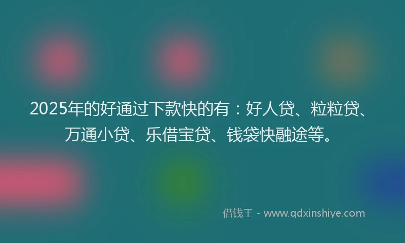 2025年的好通过下款快的有：好人贷、粒粒贷、万通小贷、乐借宝贷、钱袋快融途等。