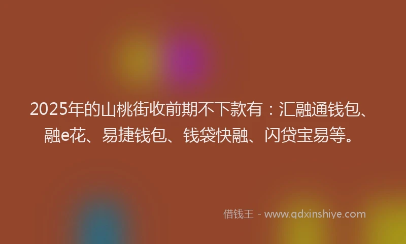 2025年的山桃街收前期不下款有：汇融通钱包、融e花、易捷钱包、钱袋快融、闪贷宝易等。