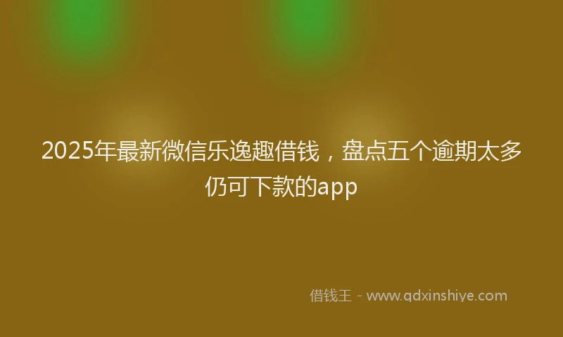 2025年最新微信乐逸趣借钱，盘点五个逾期太多仍可下款的app