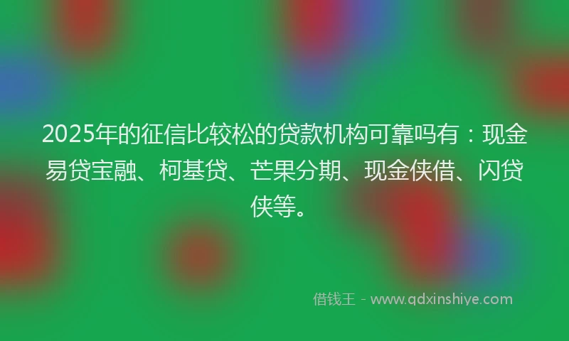 2025年的征信比较松的贷款机构可靠吗有：现金易贷宝融、柯基贷、芒果分期、现金侠借、闪贷侠等。