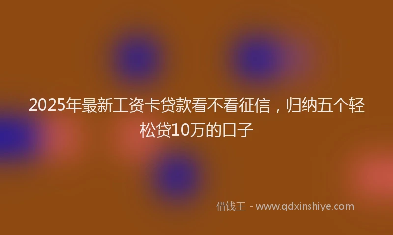 2025年最新工资卡贷款看不看征信，归纳五个轻松贷10万的口子
