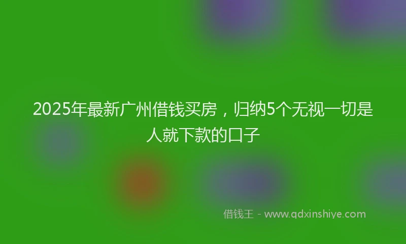 2025年最新广州借钱买房，归纳5个无视一切是人就下款的口子