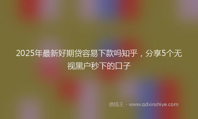 2025年最新好期贷容易下款吗知乎，分享5个无视黑户秒下的口子
