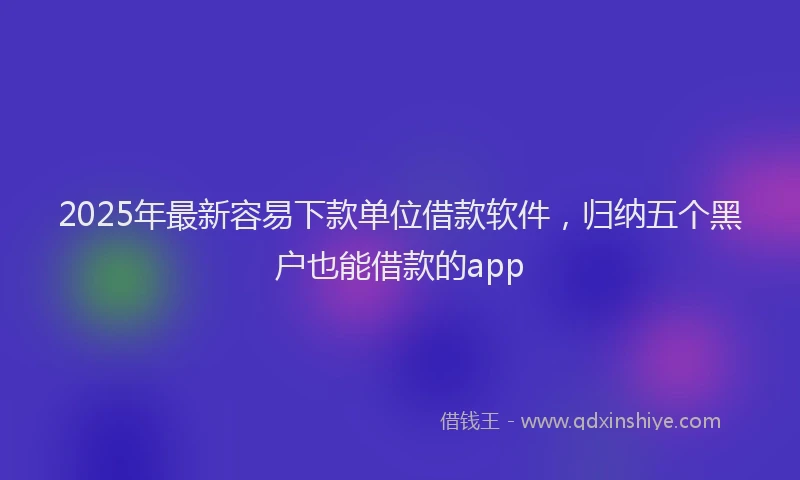 2025年最新容易下款单位借款软件，归纳五个黑户也能借款的app