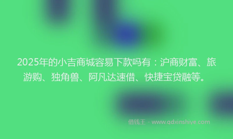 2025年的小吉商城容易下款吗有：沪商财富、旅游购、独角兽、阿凡达速借、快捷宝贷融等。