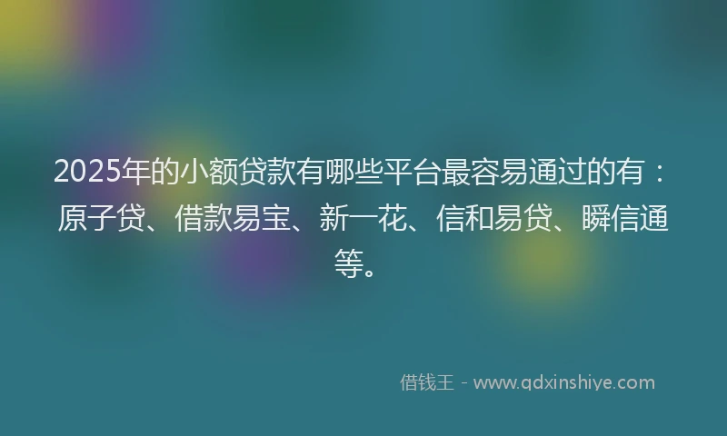 2025年的小额贷款有哪些平台最容易通过的有：原子贷、借款易宝、新一花、信和易贷、瞬信通等。