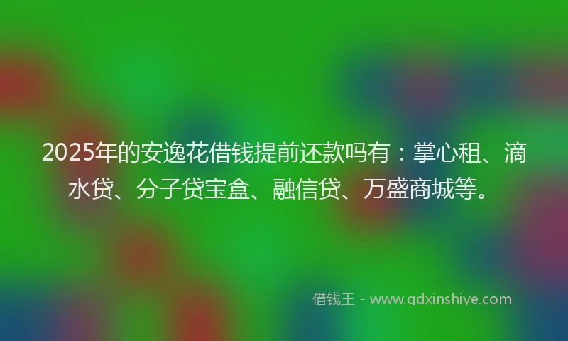 2025年的安逸花借钱提前还款吗有：掌心租、滴水贷、分子贷宝盒、融信贷、万盛商城等。