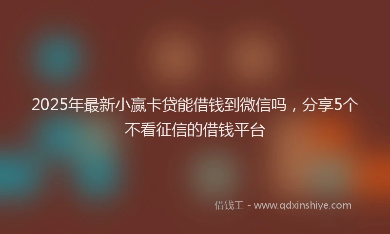 2025年最新小赢卡贷能借钱到微信吗，分享5个不看征信的借钱平台