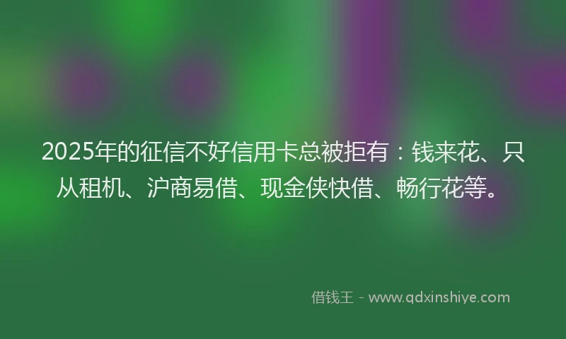 2025年的征信不好信用卡总被拒有：钱来花、只从租机、沪商易借、现金侠快借、畅行花等。