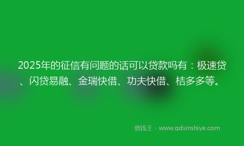 2025年的征信有问题的话可以贷款吗有：极速贷、闪贷易融、金瑞快借、功夫快借、桔多多等。
