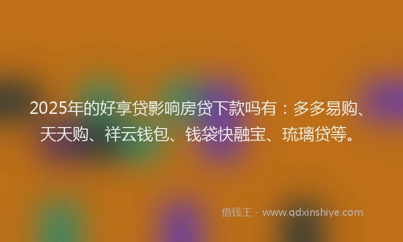 2025年的好享贷影响房贷下款吗有：多多易购、天天购、祥云钱包、钱袋快融宝、琉璃贷等。