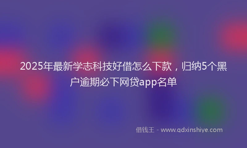 2025年最新学志科技好借怎么下款，归纳5个黑户逾期必下网贷app名单