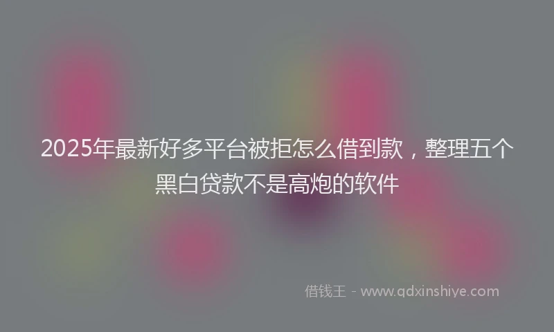2025年最新好多平台被拒怎么借到款，整理五个黑白贷款不是高炮的软件