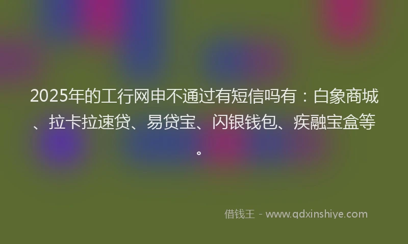 2025年的工行网申不通过有短信吗有：白象商城、拉卡拉速贷、易贷宝、闪银钱包、疾融宝盒等。