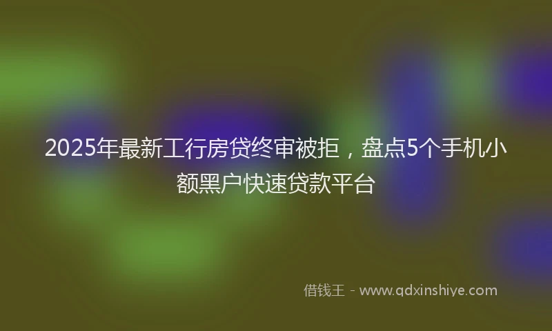 2025年最新工行房贷终审被拒，盘点5个手机小额黑户快速贷款平台