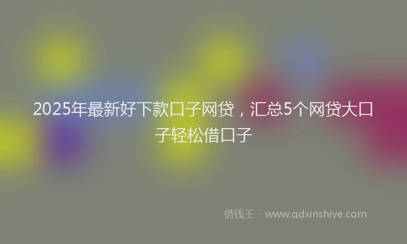 2025年最新好下款口子网贷，汇总5个网贷大口子轻松借口子