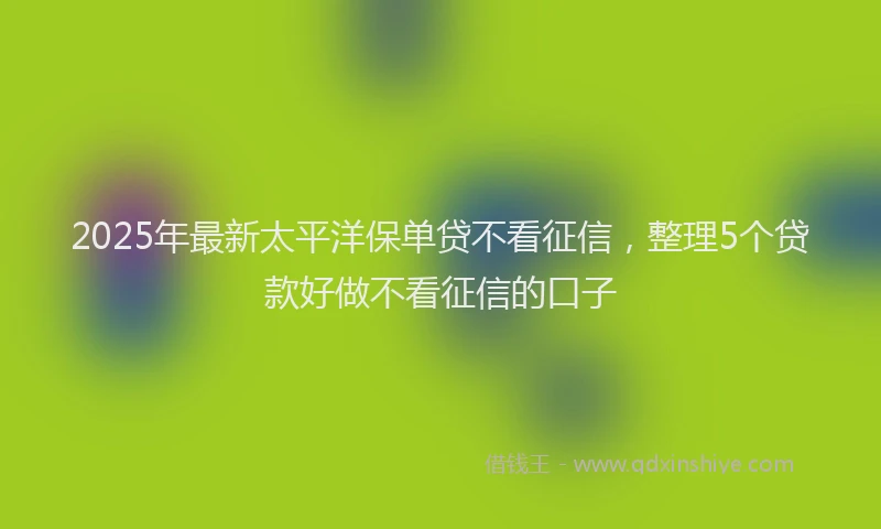 2025年最新太平洋保单贷不看征信，整理5个贷款好做不看征信的口子