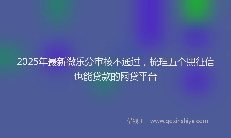 2025年最新微乐分审核不通过，梳理五个黑征信也能贷款的网贷平台