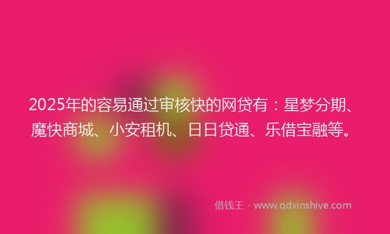 2025年的容易通过审核快的网贷有：星梦分期、魔快商城、小安租机、日日贷通、乐借宝融等。