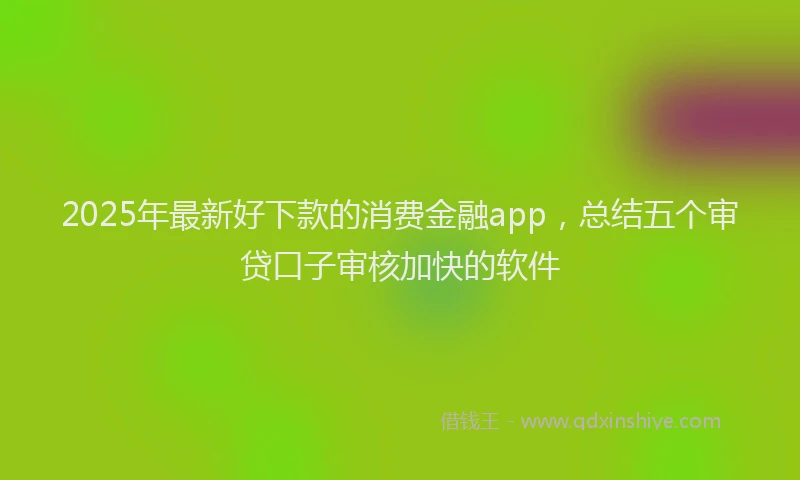 2025年最新好下款的消费金融app，总结五个审贷口子审核加快的软件