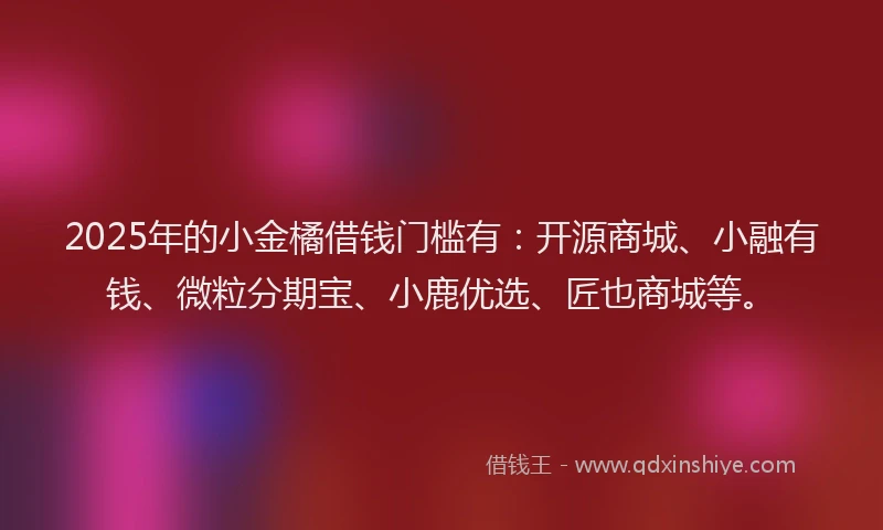2025年的小金橘借钱门槛有：开源商城、小融有钱、微粒分期宝、小鹿优选、匠也商城等。