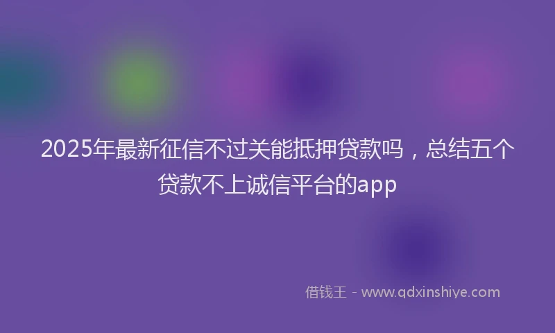 2025年最新征信不过关能抵押贷款吗，总结五个贷款不上诚信平台的app