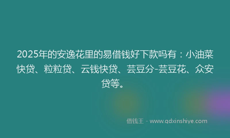 2025年的安逸花里的易借钱好下款吗有：小油菜快贷、粒粒贷、云钱快贷、芸豆分-芸豆花、众安贷等。