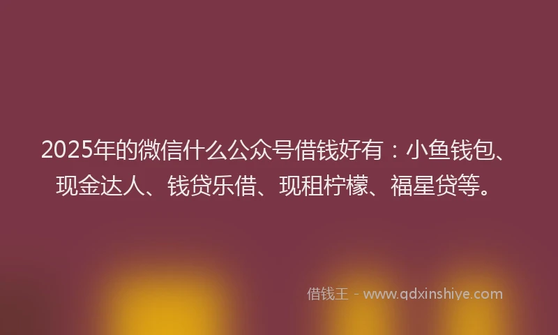 2025年的微信什么公众号借钱好有：小鱼钱包、现金达人、钱贷乐借、现租柠檬、福星贷等。