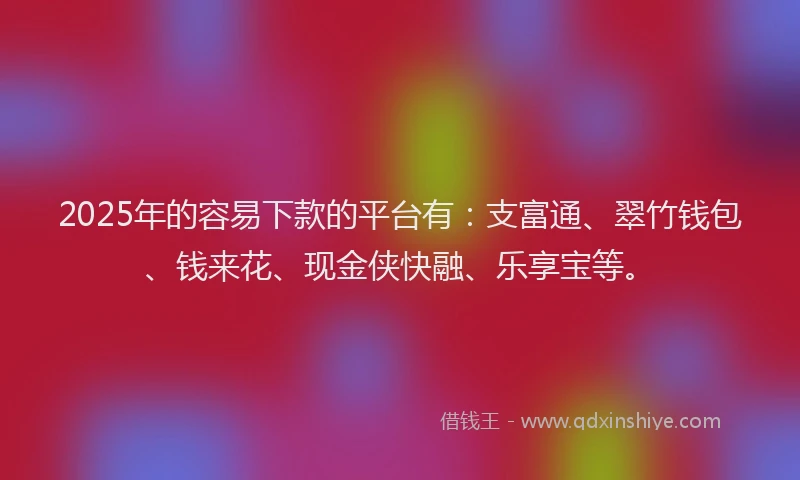 2025年的容易下款的平台有：支富通、翠竹钱包、钱来花、现金侠快融、乐享宝等。